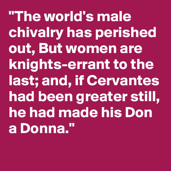 "The world's male chivalry has perished out, But women are knights-errant to the last; and, if Cervantes had been greater still, he had made his Don a Donna."
