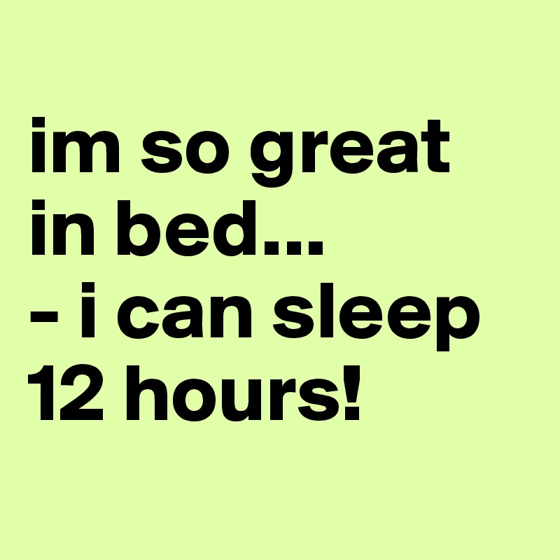
im so great in bed...
- i can sleep 12 hours!
