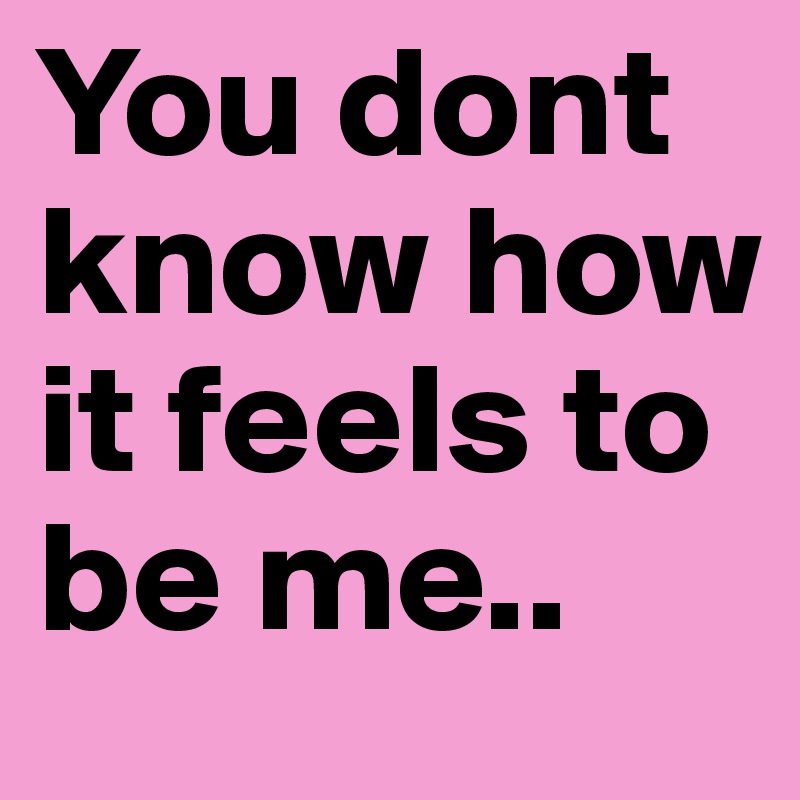 You dont know how it feels to be me..
