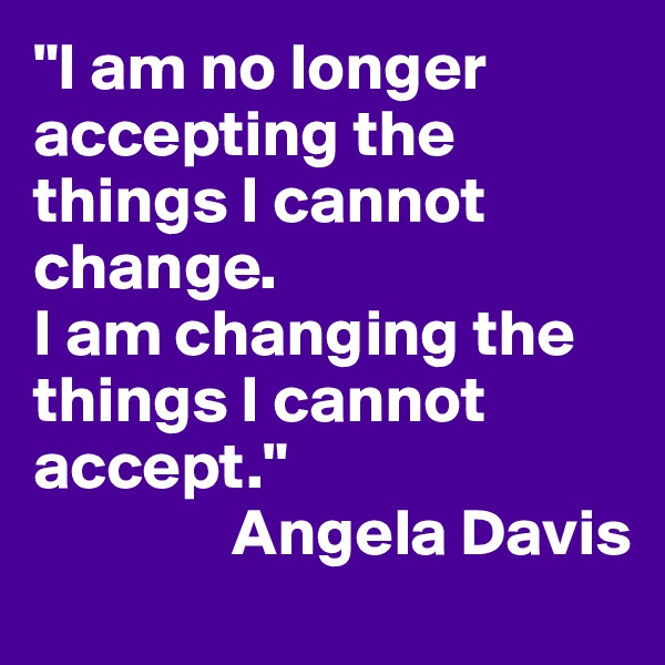 "I am no longer accepting the things I cannot change. 
I am changing the things I cannot accept."
               Angela Davis