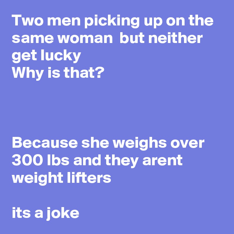 Two men picking up on the same woman  but neither get lucky 
Why is that?



Because she weighs over 300 lbs and they arent weight lifters 

its a joke