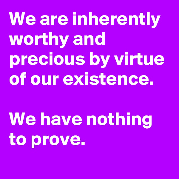 We are inherently worthy and precious by virtue of our existence.

We have nothing to prove.