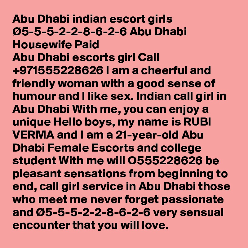 Abu Dhabi indian escort girls Ø5-5-5-2-2-8-6-2-6 Abu Dhabi Housewife Paid
Abu Dhabi escorts girl Call +971555228626 I am a cheerful and friendly woman with a good sense of humour and I like sex. Indian call girl in Abu Dhabi With me, you can enjoy a unique Hello boys, my name is RUBI VERMA and I am a 21-year-old Abu Dhabi Female Escorts and college student With me will O555228626 be pleasant sensations from beginning to end, call girl service in Abu Dhabi those who meet me never forget passionate and Ø5-5-5-2-2-8-6-2-6 very sensual encounter that you will love.