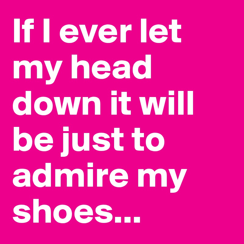 If I ever let my head down it will be just to admire my shoes...