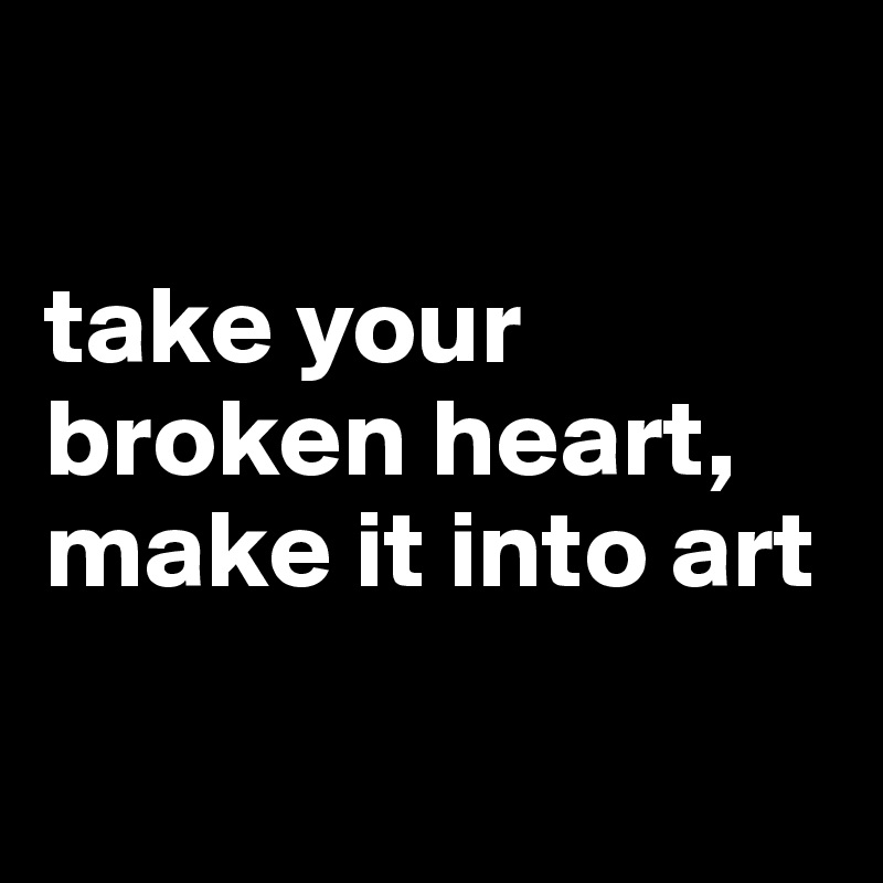 

take your broken heart, make it into art


