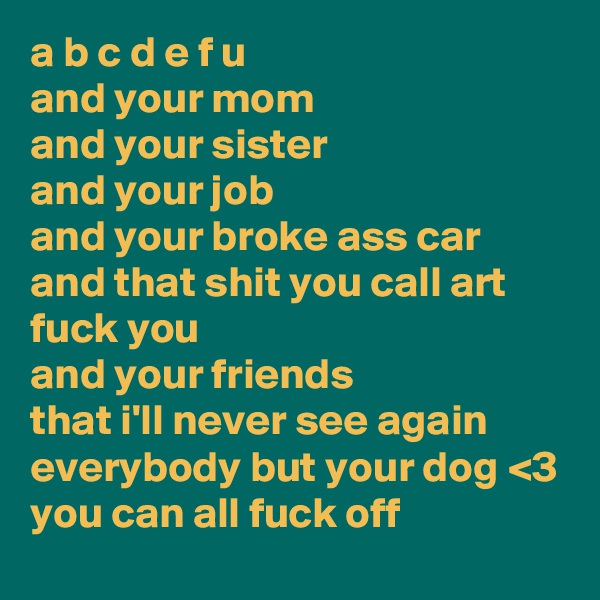 a b c d e f u 
and your mom
and your sister
and your job
and your broke ass car
and that shit you call art
fuck you
and your friends
that i'll never see again
everybody but your dog <3
you can all fuck off