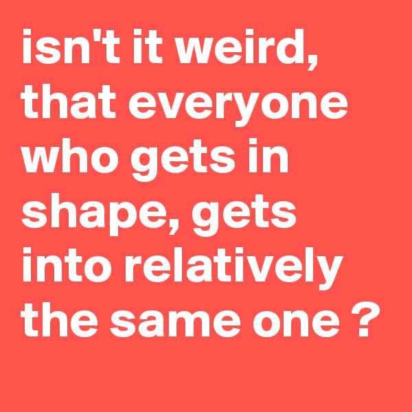 isn't it weird, that everyone who gets in shape, gets into relatively the same one ?
