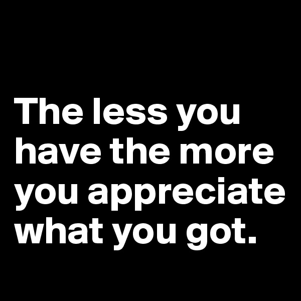 

The less you have the more you appreciate what you got.