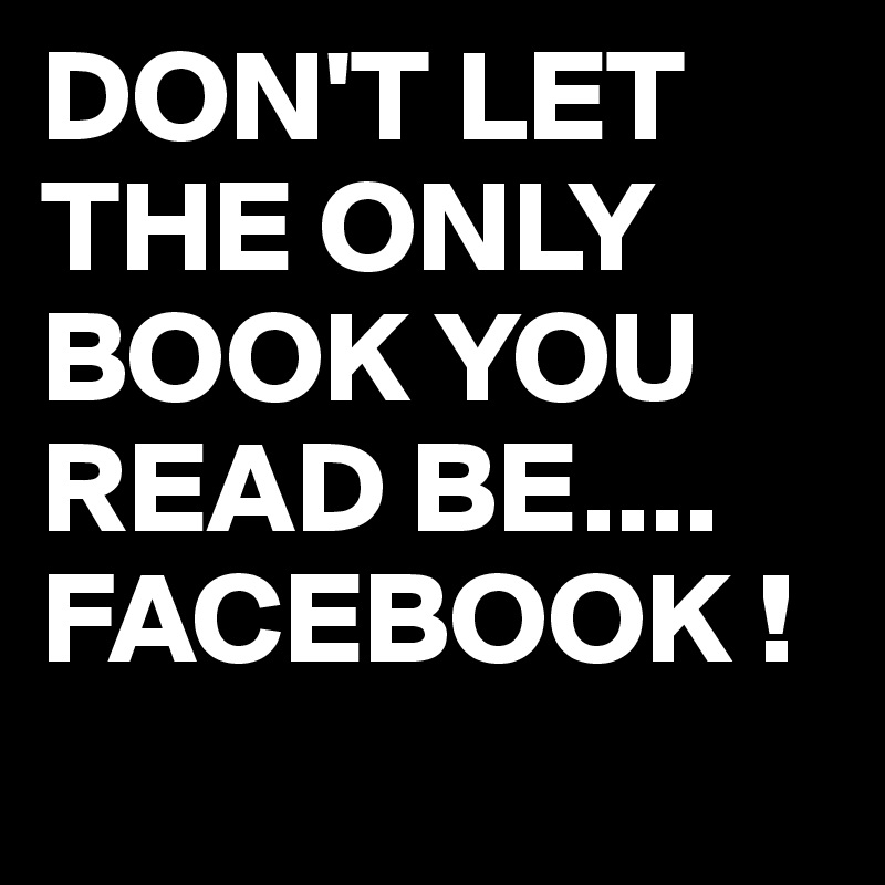 DON'T LET THE ONLY BOOK YOU READ BE....
FACEBOOK !
 