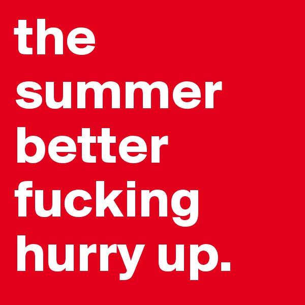 the summer better fucking hurry up. 