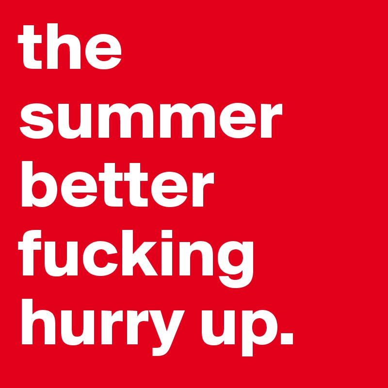 the summer better fucking hurry up. 