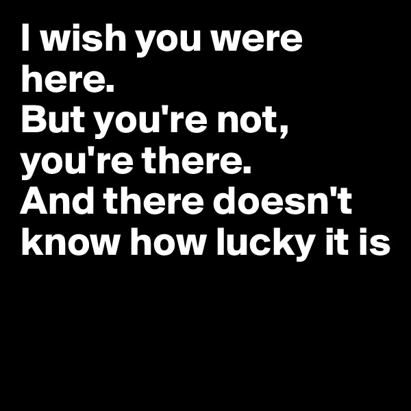 I wish you were here. 
But you're not, you're there. 
And there doesn't know how lucky it is

