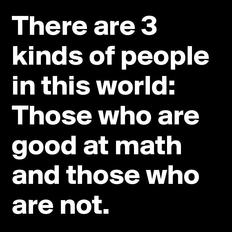 There are 3 kinds of people in this world: Those who are good at math and those who are not.