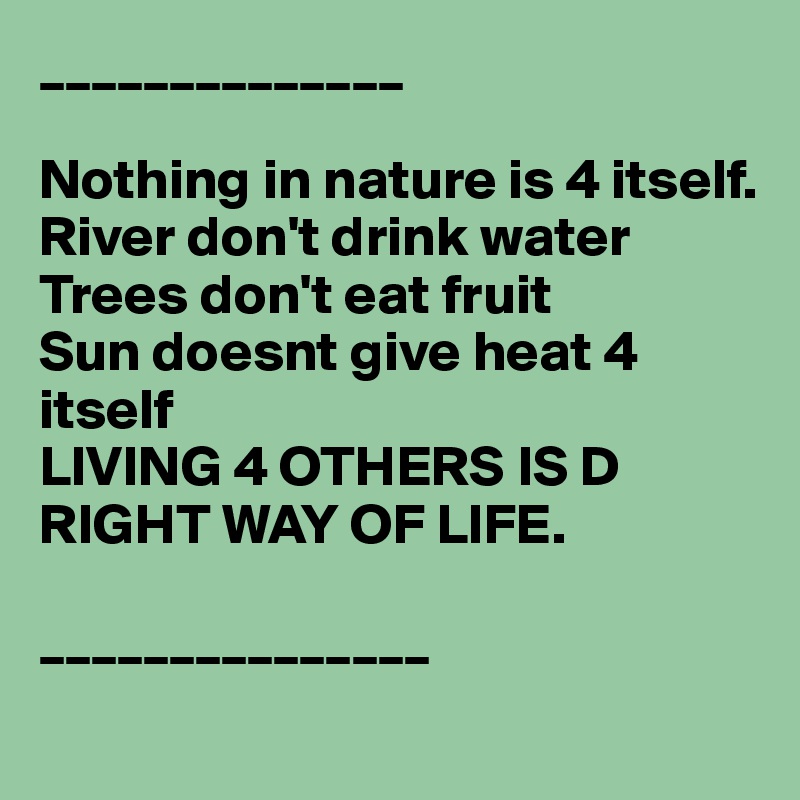 ______________

Nothing in nature is 4 itself.
River don't drink water
Trees don't eat fruit
Sun doesnt give heat 4 itself
LIVING 4 OTHERS IS D RIGHT WAY OF LIFE.

_______________
     