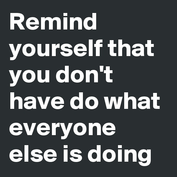 Remind yourself that you don't have do what everyone else is doing