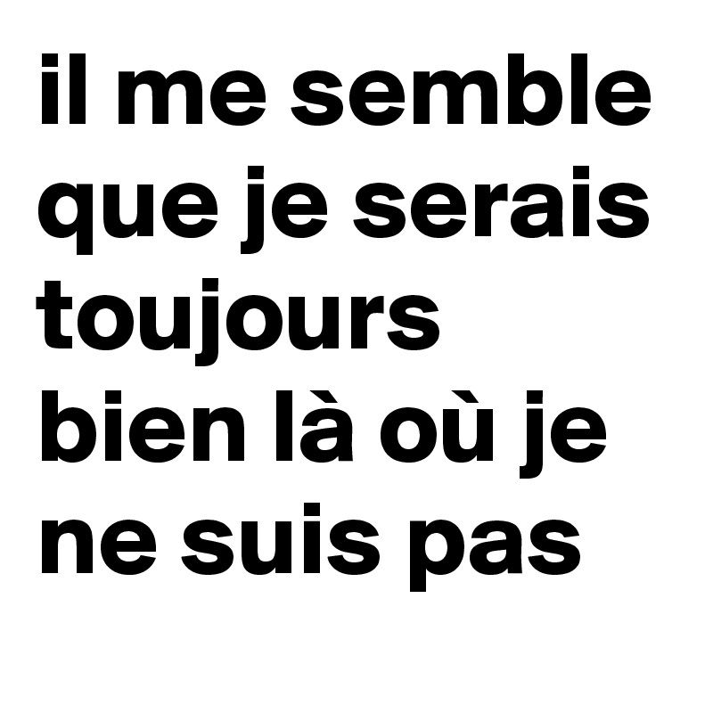 il me semble
que je serais toujours bien là où je ne suis pas