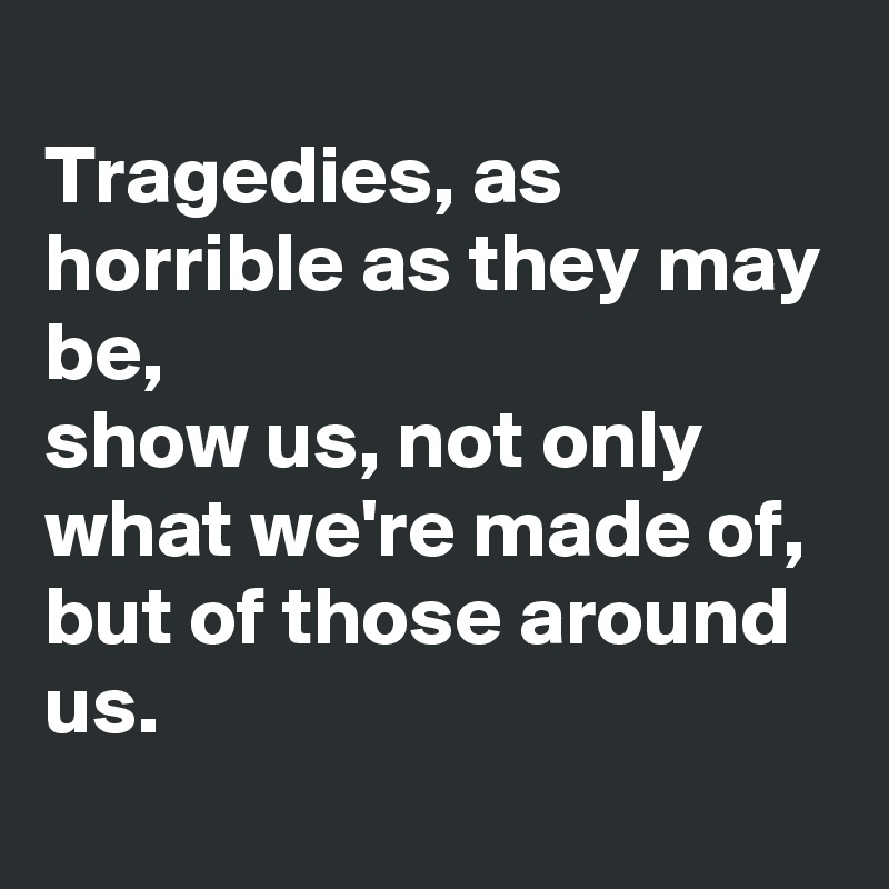 
Tragedies, as horrible as they may be, 
show us, not only what we're made of, but of those around us. 
