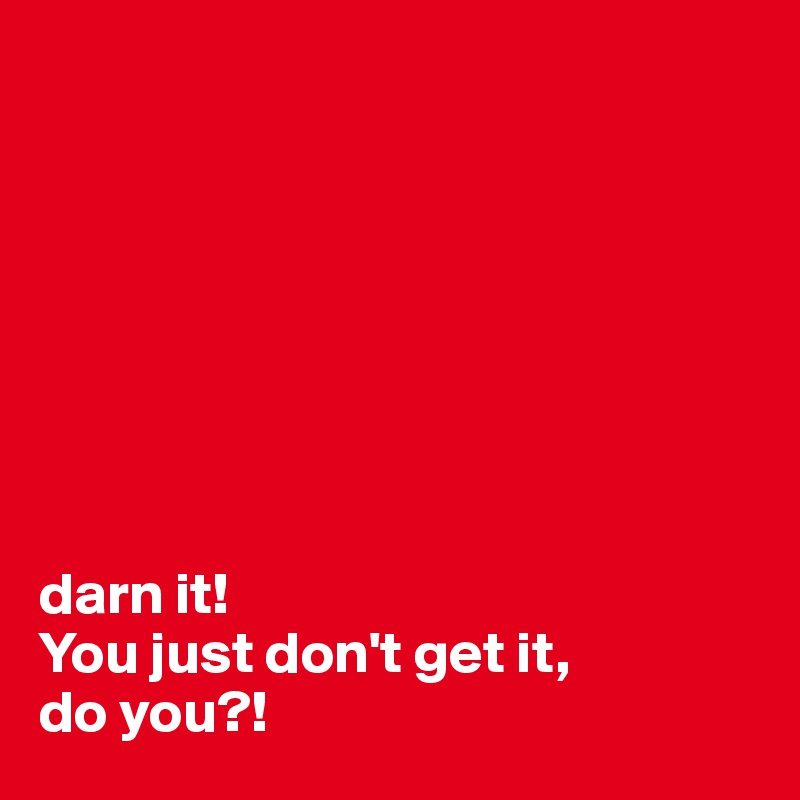 








darn it!
You just don't get it,
do you?!