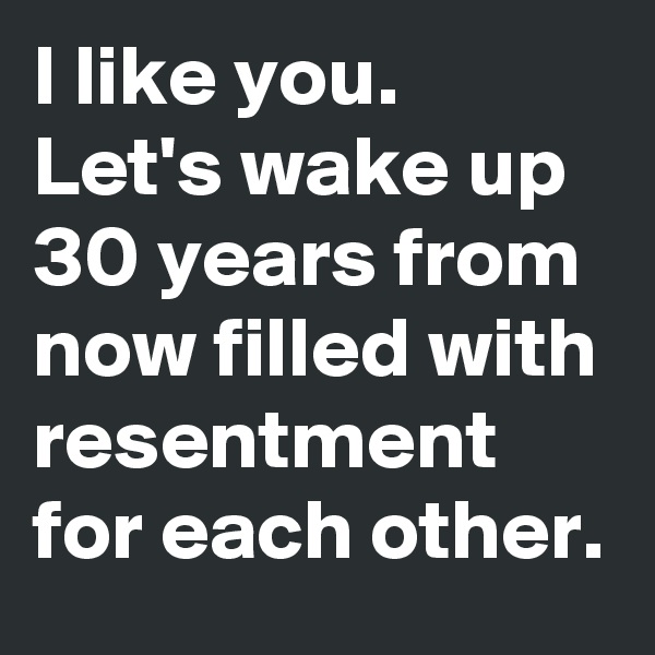 I like you.  Let's wake up 30 years from now filled with resentment for each other.