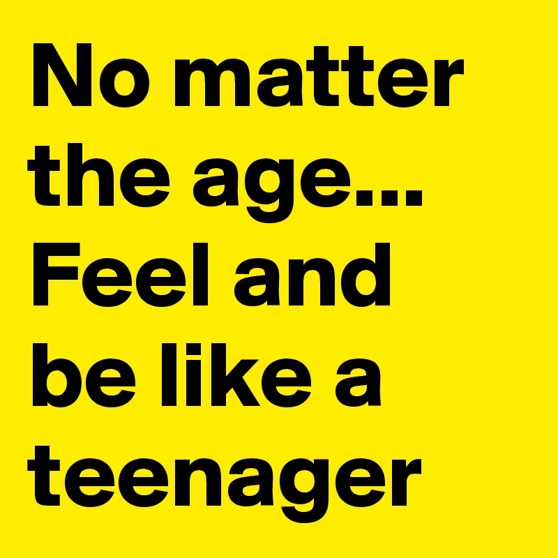 No matter the age... Feel and be like a teenager