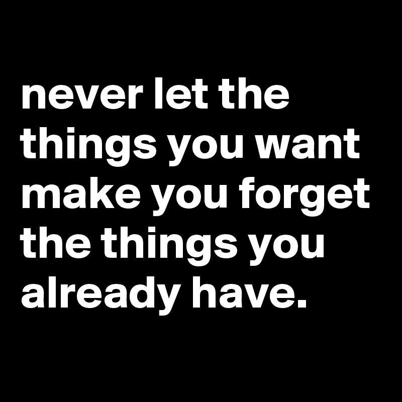 
never let the things you want make you forget the things you already have.
