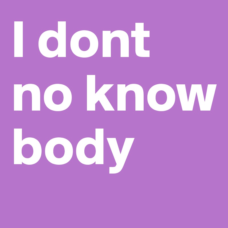 I dont no know body