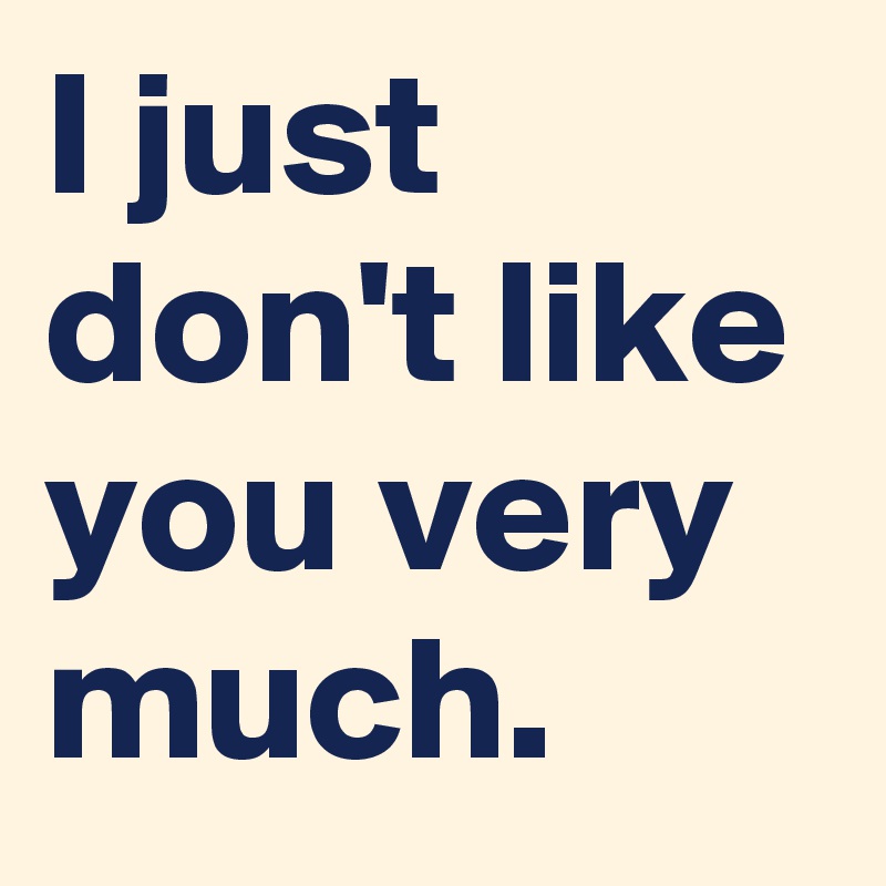 I just don't like you very much.