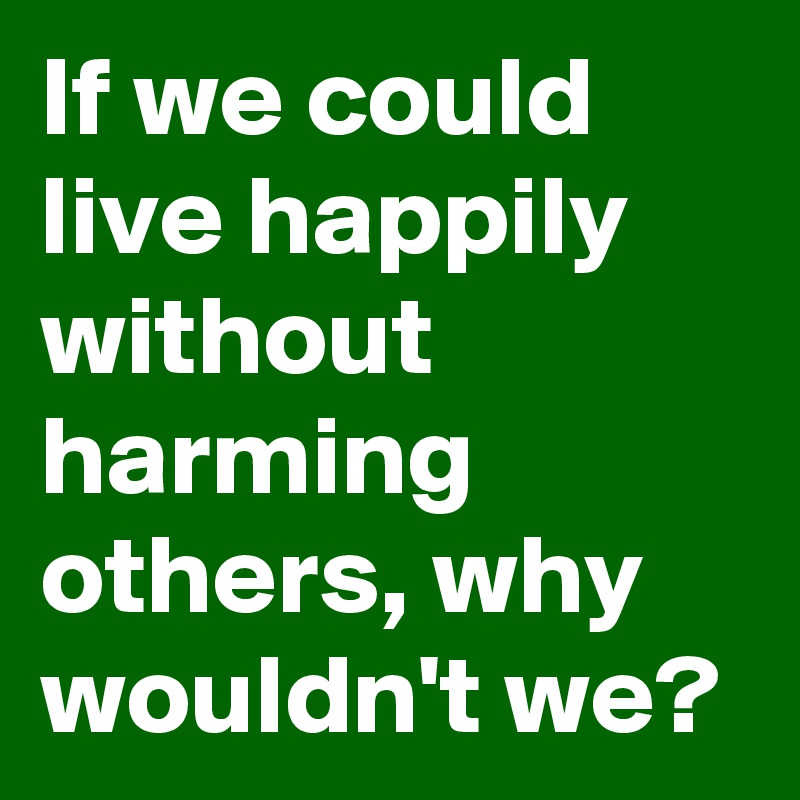 If we could live happily without harming others, why wouldn't we?