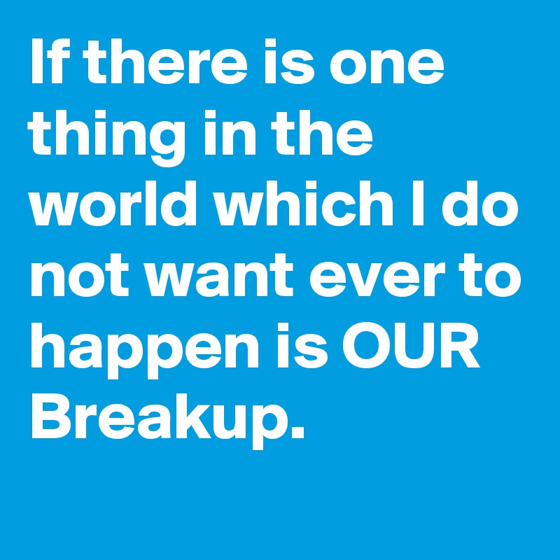 If there is one thing in the world which I do not want ever to happen is OUR Breakup.