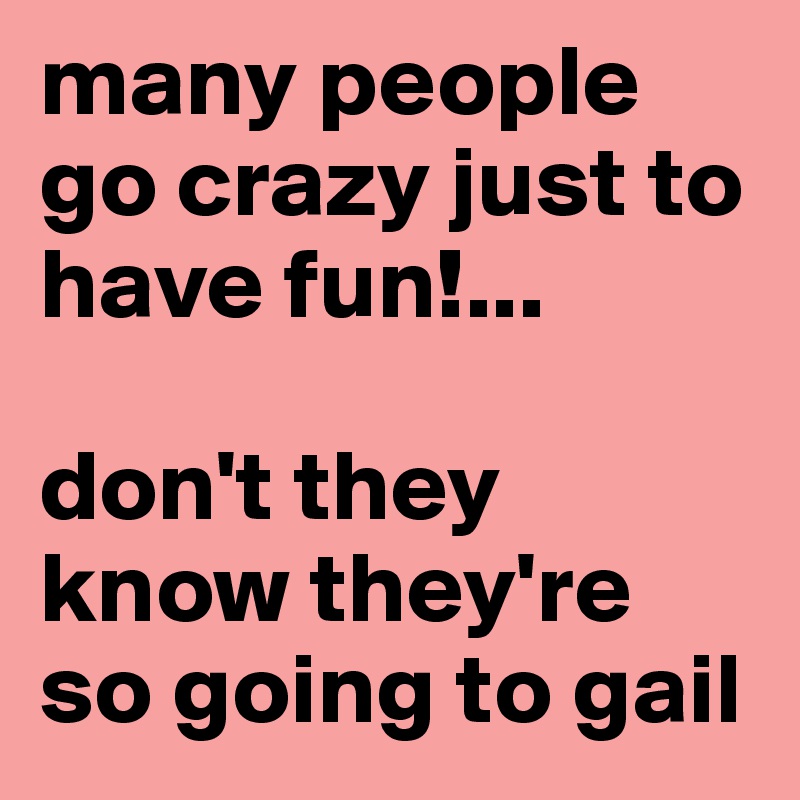 many people go crazy just to have fun!... 

don't they know they're so going to gail