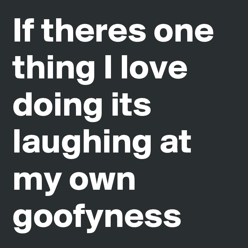 If theres one thing I love doing its laughing at my own goofyness 