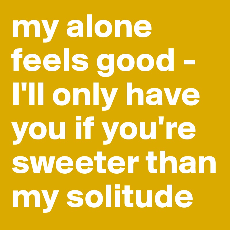 my alone feels good - I'll only have you if you're sweeter than my solitude