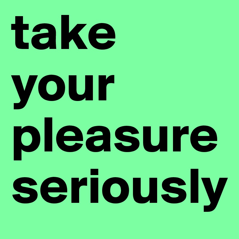 take your
pleasure
seriously