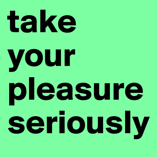 take your
pleasure
seriously