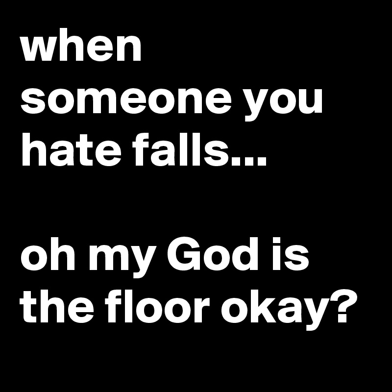 when someone you hate falls...

oh my God is the floor okay?