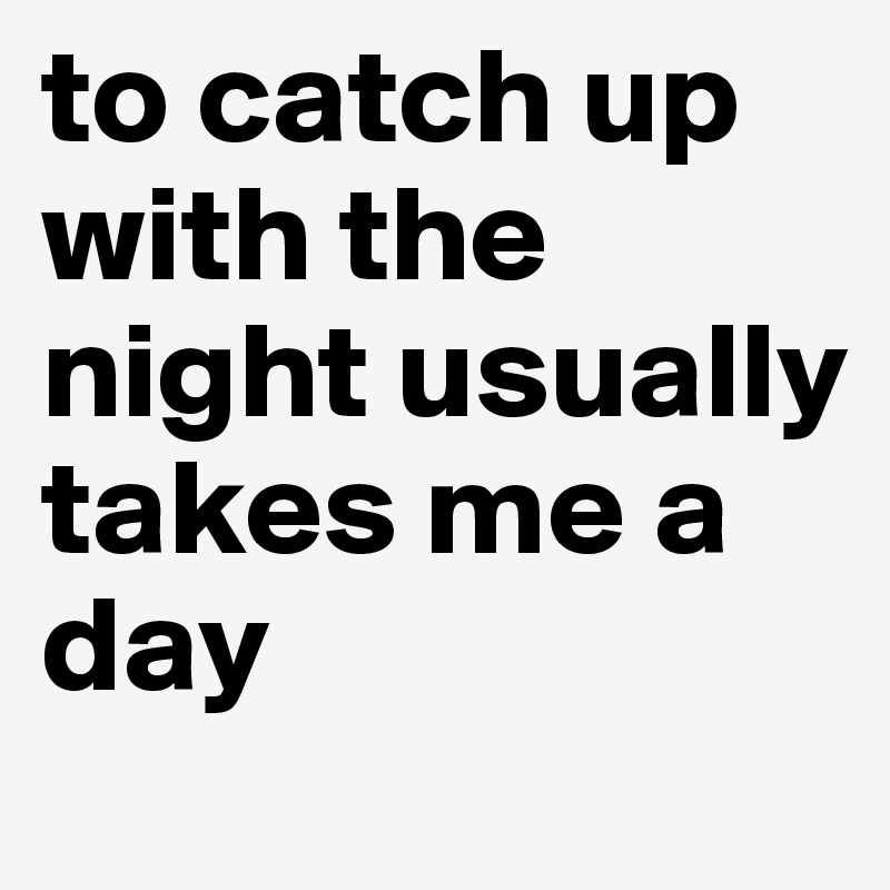 to catch up with the night usually takes me a day