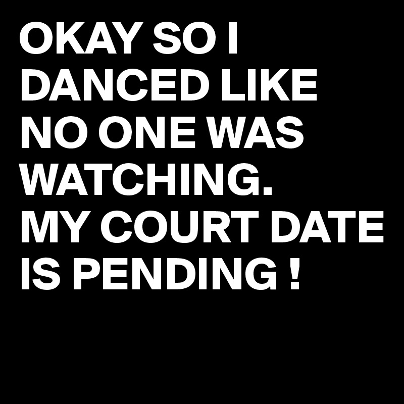 OKAY SO I DANCED LIKE NO ONE WAS WATCHING.
MY COURT DATE IS PENDING !
