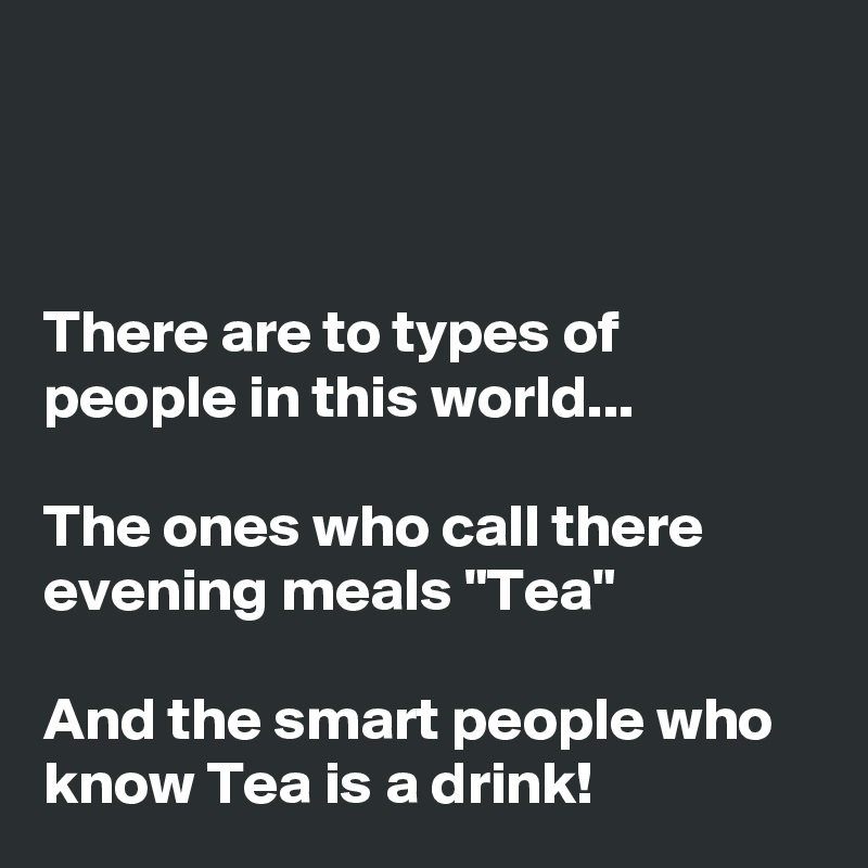 



There are to types of people in this world...

The ones who call there evening meals "Tea"

And the smart people who know Tea is a drink!