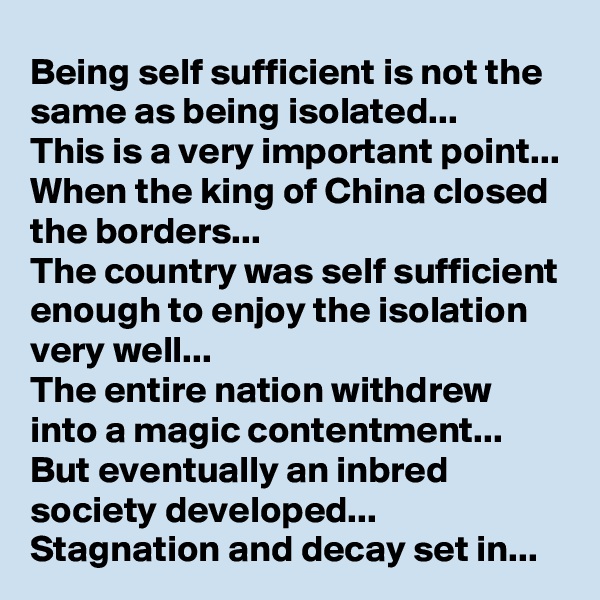 Being self sufficient is not the same as being isolated...
This is a very important point...
When the king of China closed the borders...
The country was self sufficient enough to enjoy the isolation very well...
The entire nation withdrew into a magic contentment...
But eventually an inbred society developed...
Stagnation and decay set in...