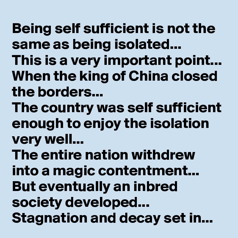 Being self sufficient is not the same as being isolated...
This is a very important point...
When the king of China closed the borders...
The country was self sufficient enough to enjoy the isolation very well...
The entire nation withdrew into a magic contentment...
But eventually an inbred society developed...
Stagnation and decay set in...