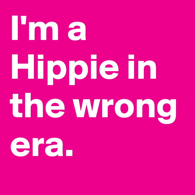 I'm a Hippie in the wrong era.