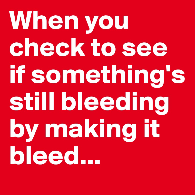 When you check to see if something's still bleeding by making it bleed...