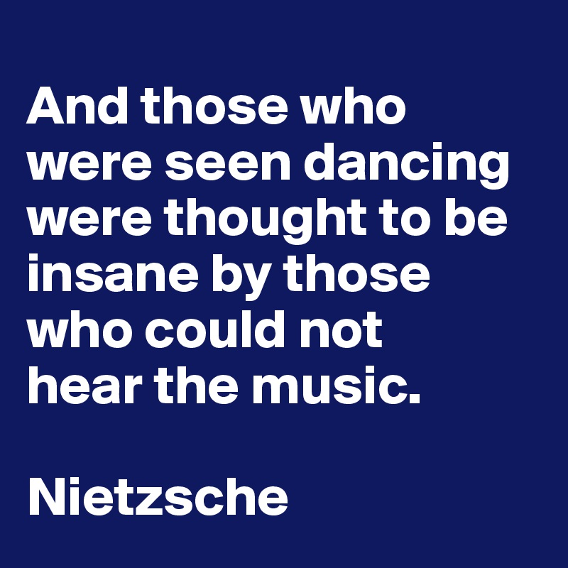 
And those who were seen dancing were thought to be insane by those who could not 
hear the music.

Nietzsche