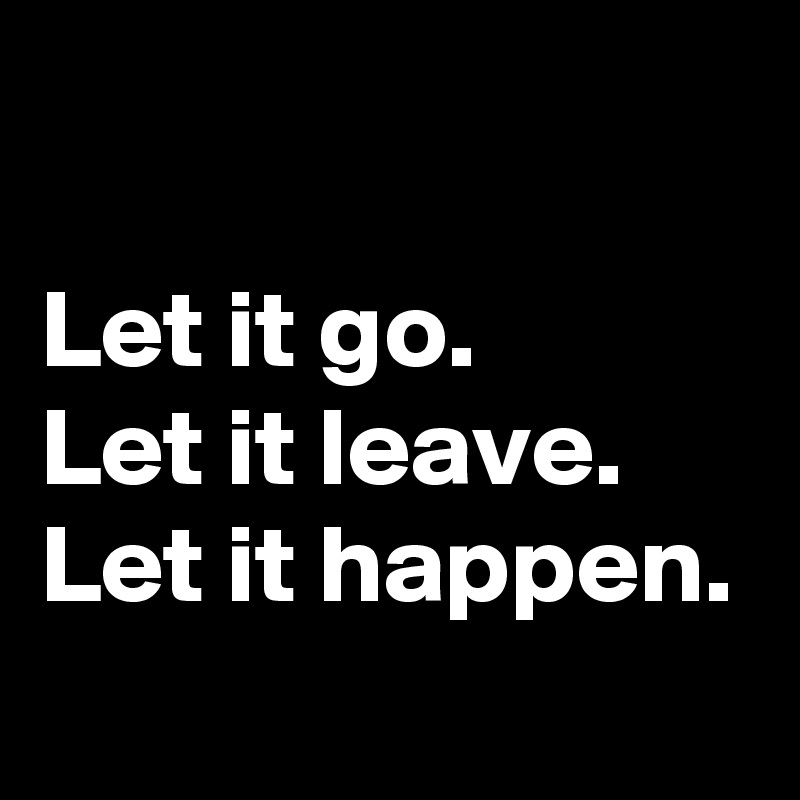

Let it go.
Let it leave.
Let it happen.
