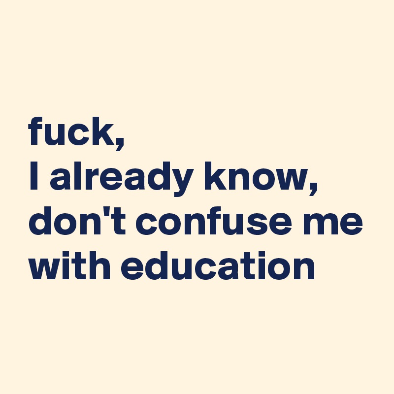 

 fuck,
 I already know,
 don't confuse me
 with education
