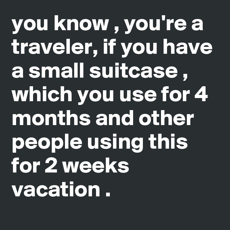 you know , you're a traveler, if you have a small suitcase , which you use for 4 months and other people using this for 2 weeks vacation .