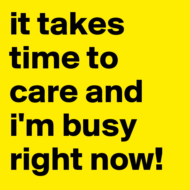 it takes time to care and i'm busy right now!