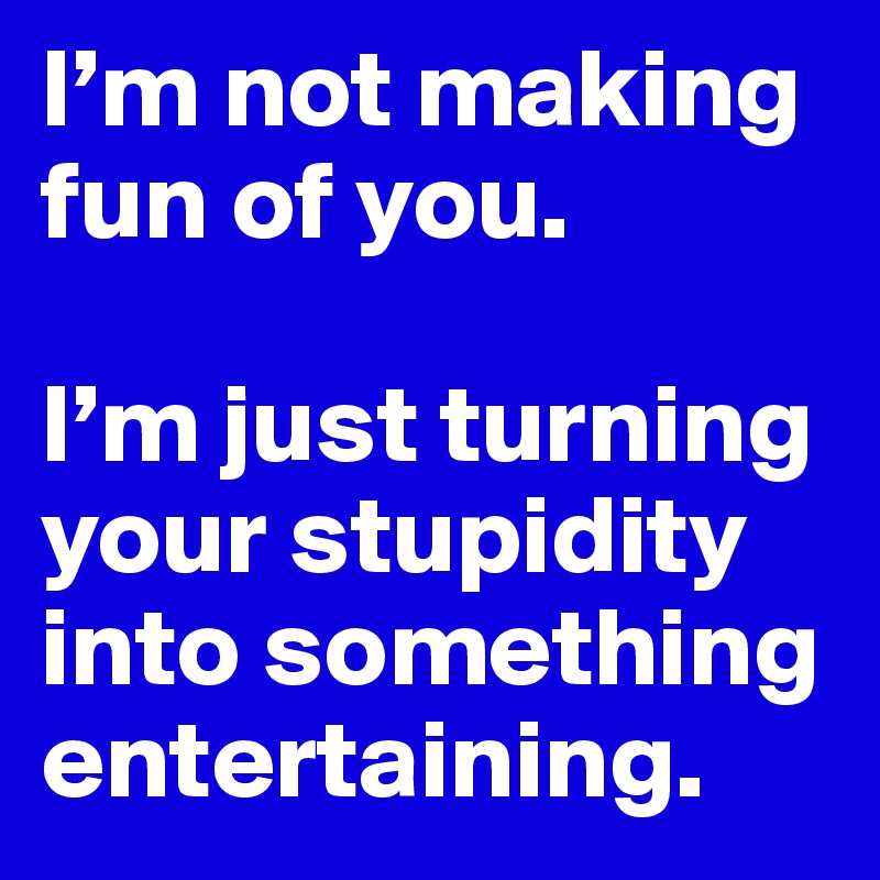 I’m not making fun of you. 

I’m just turning your stupidity into something entertaining.