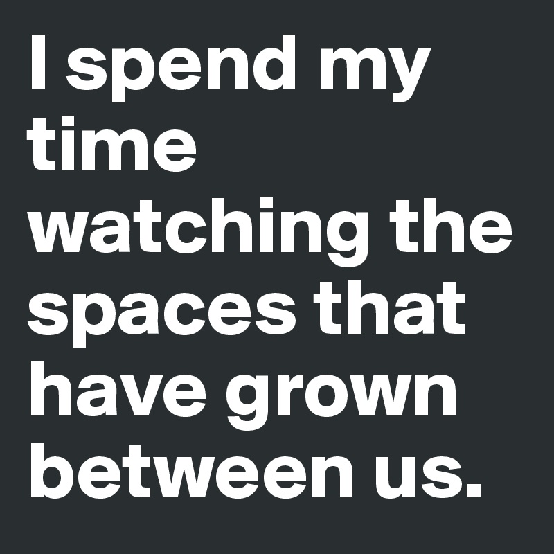 I spend my time watching the spaces that have grown between us. 