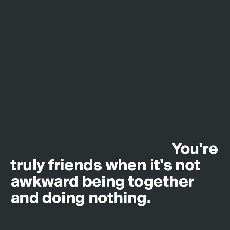 







                                                 You're truly friends when it's not awkward being together and doing nothing.